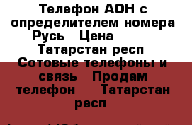 Телефон АОН с определителем номера Русь › Цена ­ 500 - Татарстан респ. Сотовые телефоны и связь » Продам телефон   . Татарстан респ.